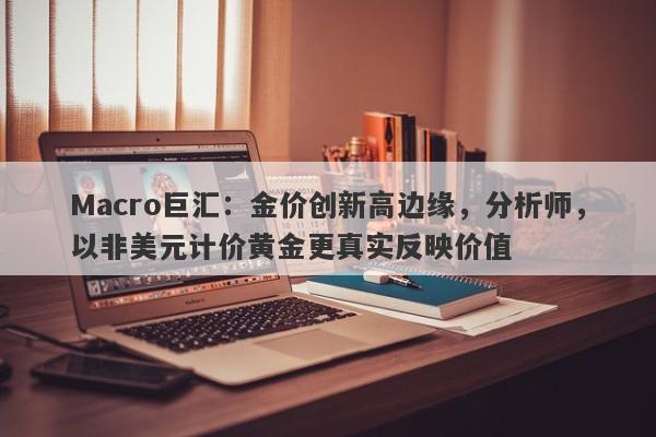 Macro巨汇：金价创新高边缘，分析师，以非美元计价黄金更真实反映价值