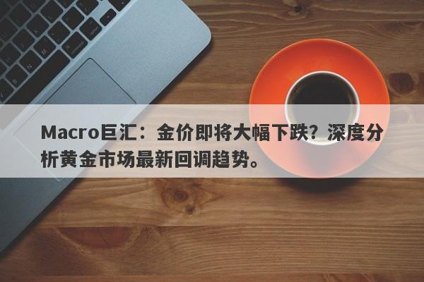 Macro巨汇：金价即将大幅下跌？深度分析黄金市场最新回调趋势。