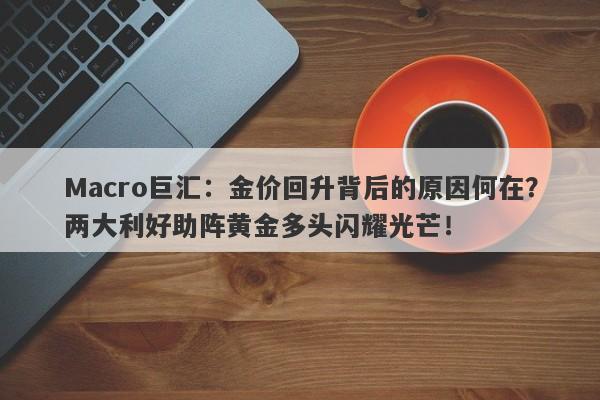 Macro巨汇：金价回升背后的原因何在？两大利好助阵黄金多头闪耀光芒！