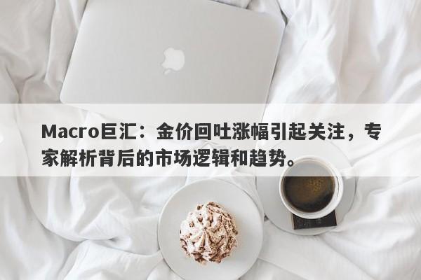 Macro巨汇：金价回吐涨幅引起关注，专家解析背后的市场逻辑和趋势。