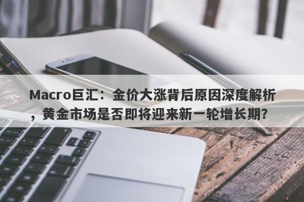 Macro巨汇：金价大涨背后原因深度解析，黄金市场是否即将迎来新一轮增长期？