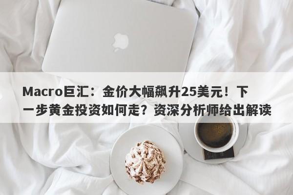 Macro巨汇：金价大幅飙升25美元！下一步黄金投资如何走？资深分析师给出解读