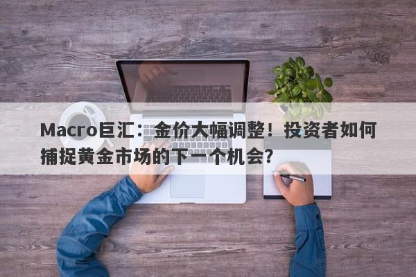 Macro巨汇：金价大幅调整！投资者如何捕捉黄金市场的下一个机会？