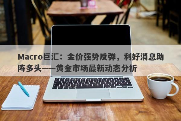 Macro巨汇：金价强势反弹，利好消息助阵多头——黄金市场最新动态分析