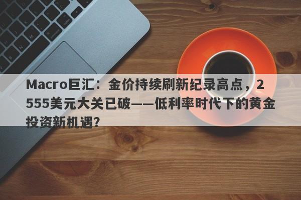 Macro巨汇：金价持续刷新纪录高点，2555美元大关已破——低利率时代下的黄金投资新机遇？