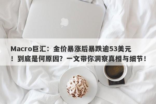 Macro巨汇：金价暴涨后暴跌逾53美元！到底是何原因？一文带你洞察真相与细节！
