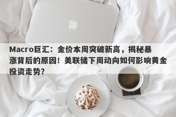 Macro巨汇：金价本周突破新高，揭秘暴涨背后的原因！美联储下周动向如何影响黄金投资走势？