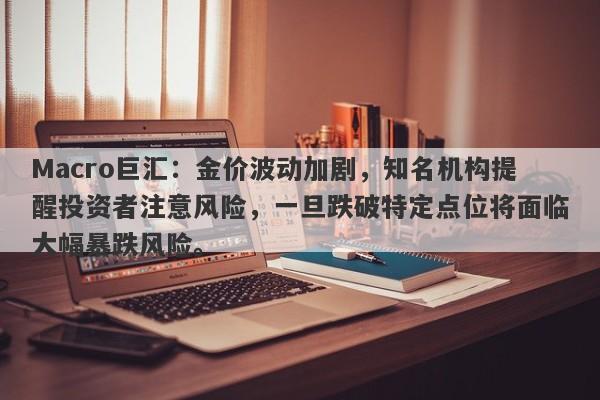 Macro巨汇：金价波动加剧，知名机构提醒投资者注意风险，一旦跌破特定点位将面临大幅暴跌风险。