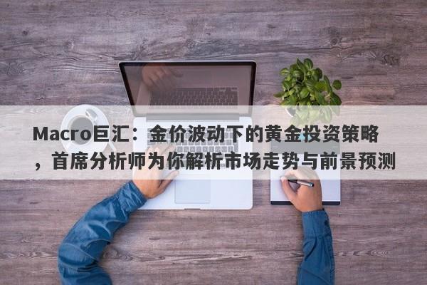 Macro巨汇：金价波动下的黄金投资策略，首席分析师为你解析市场走势与前景预测
