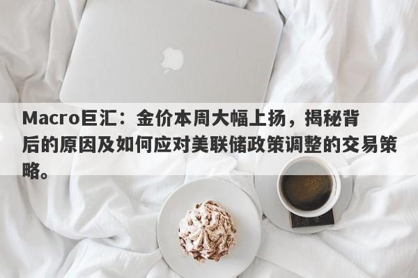 Macro巨汇：金价本周大幅上扬，揭秘背后的原因及如何应对美联储政策调整的交易策略。