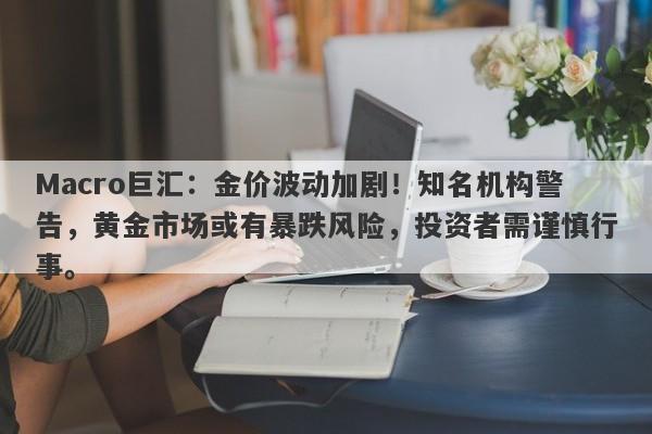 Macro巨汇：金价波动加剧！知名机构警告，黄金市场或有暴跌风险，投资者需谨慎行事。