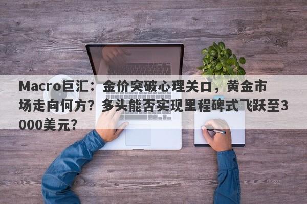 Macro巨汇：金价突破心理关口，黄金市场走向何方？多头能否实现里程碑式飞跃至3000美元？