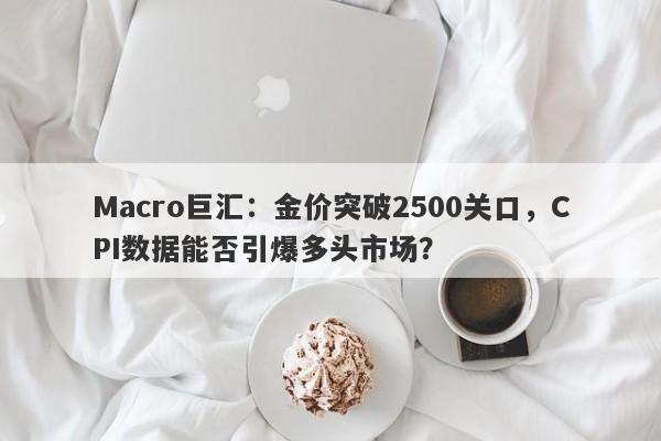 Macro巨汇：金价突破2500关口，CPI数据能否引爆多头市场？