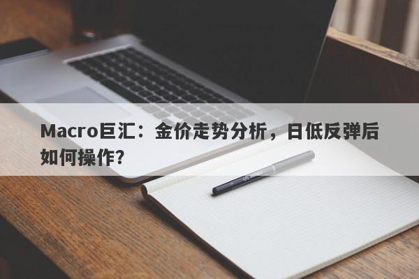 Macro巨汇：金价走势分析，日低反弹后如何操作？