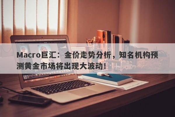 Macro巨汇：金价走势分析，知名机构预测黄金市场将出现大波动！