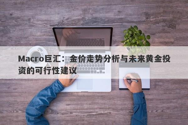 Macro巨汇：金价走势分析与未来黄金投资的可行性建议