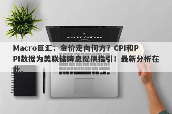 Macro巨汇：金价走向何方？CPI和PPI数据为美联储降息提供指引！最新分析在此。