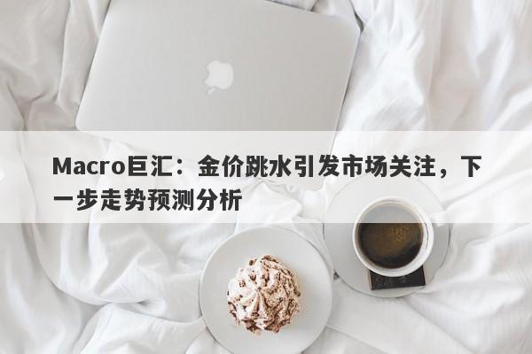 Macro巨汇：金价跳水引发市场关注，下一步走势预测分析