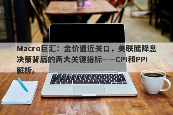 Macro巨汇：金价逼近关口，美联储降息决策背后的两大关键指标——CPI和PPI解析。