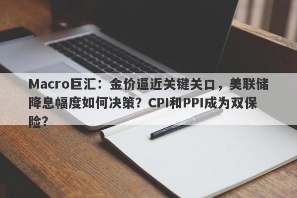 Macro巨汇：金价逼近关键关口，美联储降息幅度如何决策？CPI和PPI成为双保险？