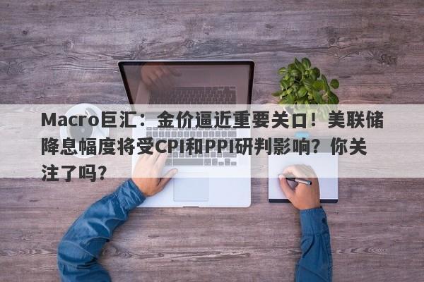 Macro巨汇：金价逼近重要关口！美联储降息幅度将受CPI和PPI研判影响？你关注了吗？