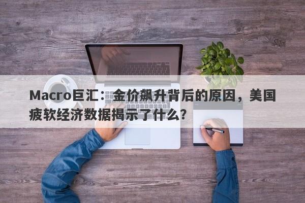 Macro巨汇：金价飙升背后的原因，美国疲软经济数据揭示了什么？