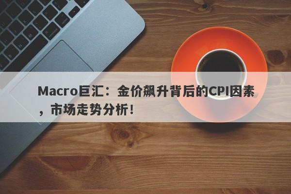 Macro巨汇：金价飙升背后的CPI因素，市场走势分析！