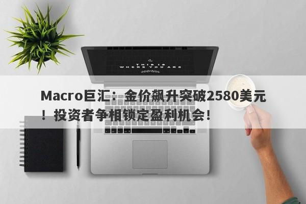 Macro巨汇：金价飙升突破2580美元！投资者争相锁定盈利机会！