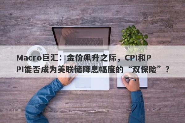 Macro巨汇：金价飙升之际，CPI和PPI能否成为美联储降息幅度的“双保险”？