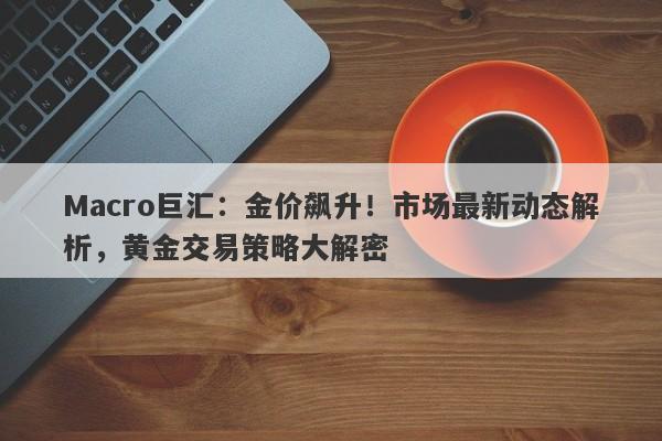 Macro巨汇：金价飙升！市场最新动态解析，黄金交易策略大解密