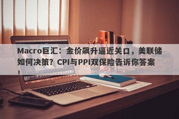 Macro巨汇：金价飙升逼近关口，美联储如何决策？CPI与PPI双保险告诉你答案！