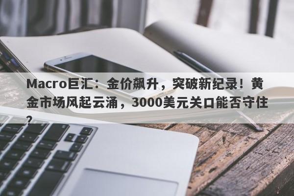 Macro巨汇：金价飙升，突破新纪录！黄金市场风起云涌，3000美元关口能否守住？