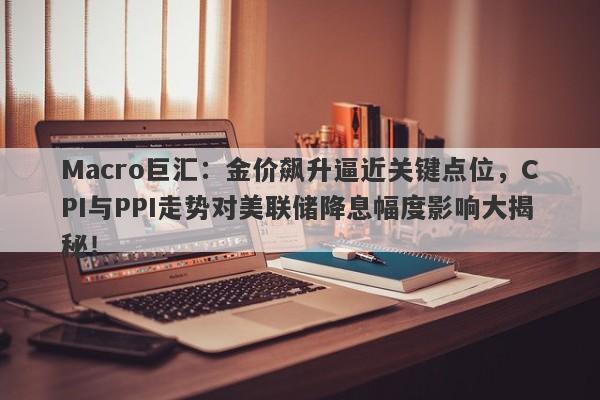 Macro巨汇：金价飙升逼近关键点位，CPI与PPI走势对美联储降息幅度影响大揭秘！