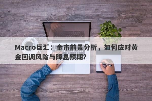 Macro巨汇：金市前景分析，如何应对黄金回调风险与降息预期？