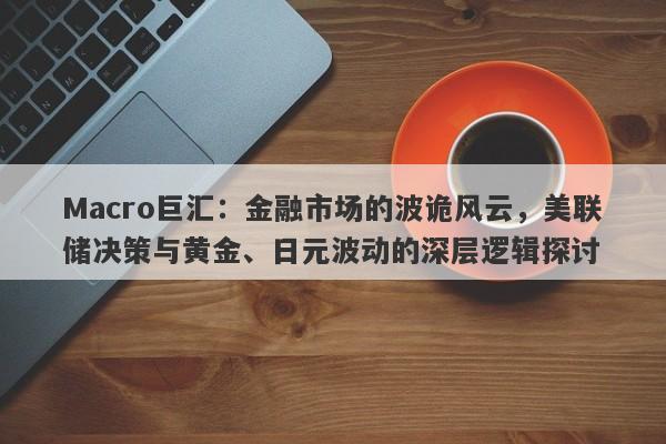 Macro巨汇：金融市场的波诡风云，美联储决策与黄金、日元波动的深层逻辑探讨