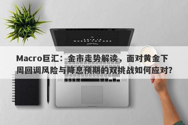 Macro巨汇：金市走势解读，面对黄金下周回调风险与降息预期的双挑战如何应对？
