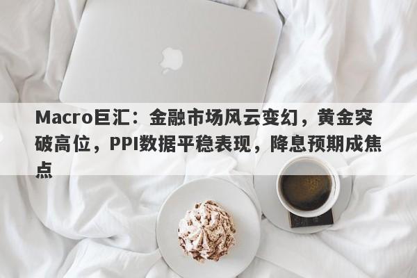 Macro巨汇：金融市场风云变幻，黄金突破高位，PPI数据平稳表现，降息预期成焦点