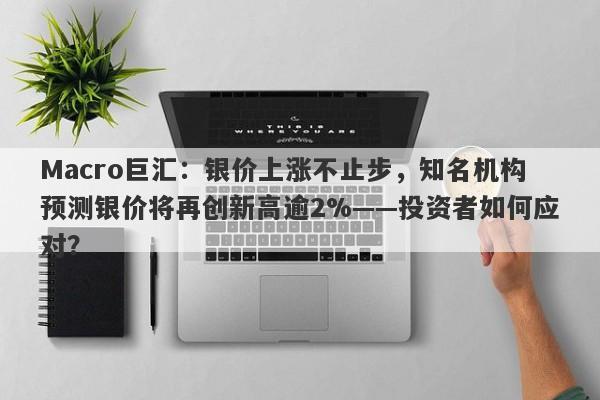 Macro巨汇：银价上涨不止步，知名机构预测银价将再创新高逾2%——投资者如何应对？