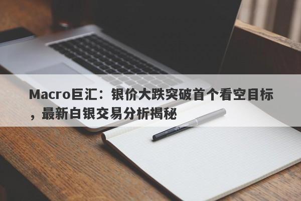 Macro巨汇：银价大跌突破首个看空目标，最新白银交易分析揭秘