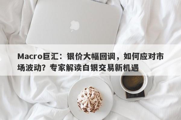 Macro巨汇：银价大幅回调，如何应对市场波动？专家解读白银交易新机遇