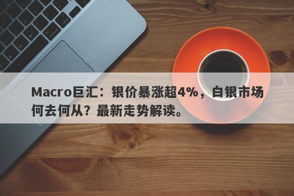 Macro巨汇：银价暴涨超4%，白银市场何去何从？最新走势解读。