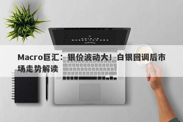 Macro巨汇：银价波动大！白银回调后市场走势解读