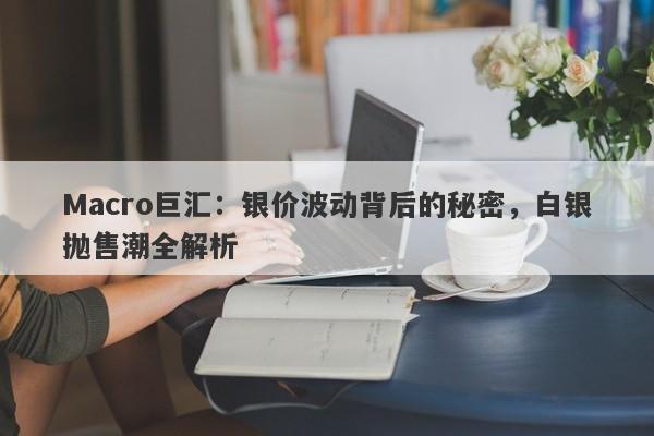 Macro巨汇：银价波动背后的秘密，白银抛售潮全解析