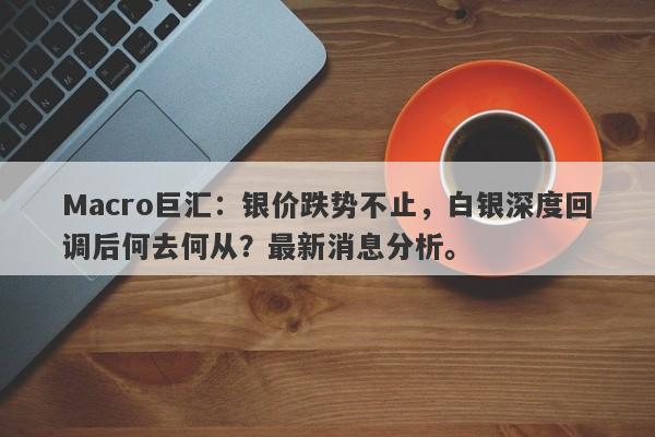 Macro巨汇：银价跌势不止，白银深度回调后何去何从？最新消息分析。