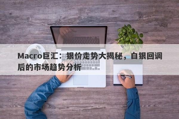 Macro巨汇：银价走势大揭秘，白银回调后的市场趋势分析