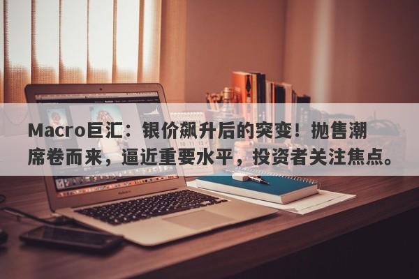 Macro巨汇：银价飙升后的突变！抛售潮席卷而来，逼近重要水平，投资者关注焦点。