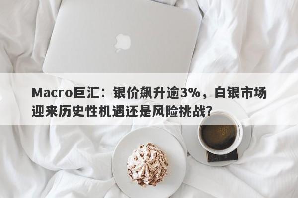 Macro巨汇：银价飙升逾3%，白银市场迎来历史性机遇还是风险挑战？
