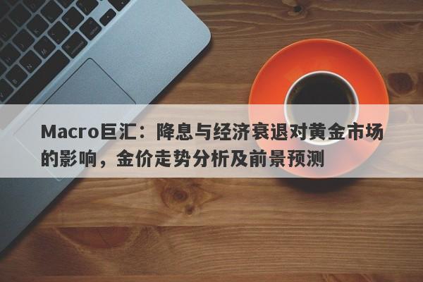 Macro巨汇：降息与经济衰退对黄金市场的影响，金价走势分析及前景预测