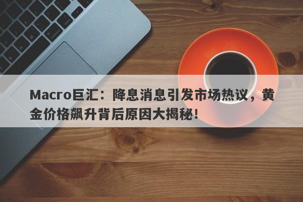 Macro巨汇：降息消息引发市场热议，黄金价格飙升背后原因大揭秘！