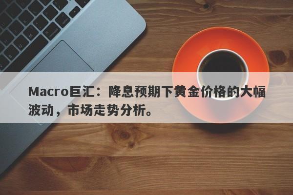 Macro巨汇：降息预期下黄金价格的大幅波动，市场走势分析。